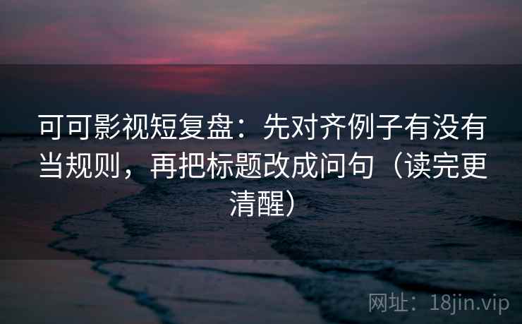 可可影视短复盘：先对齐例子有没有当规则，再把标题改成问句（读完更清醒）