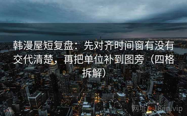 韩漫屋短复盘：先对齐时间窗有没有交代清楚，再把单位补到图旁（四格拆解）