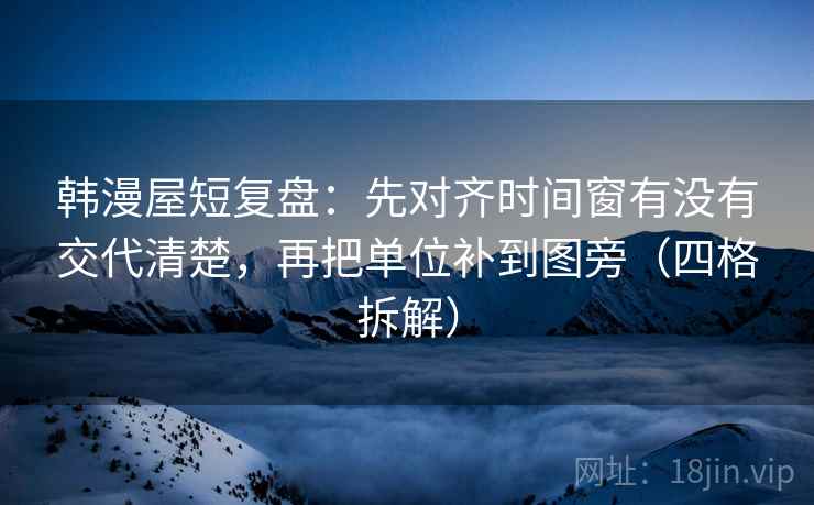 韩漫屋短复盘：先对齐时间窗有没有交代清楚，再把单位补到图旁（四格拆解）