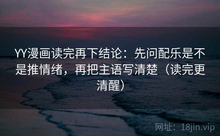 YY漫画读完再下结论：先问配乐是不是推情绪，再把主语写清楚（读完更清醒）