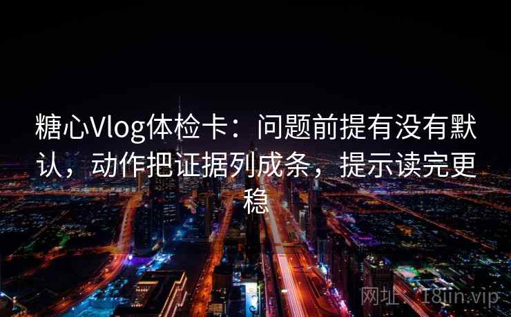 糖心Vlog体检卡：问题前提有没有默认，动作把证据列成条，提示读完更稳