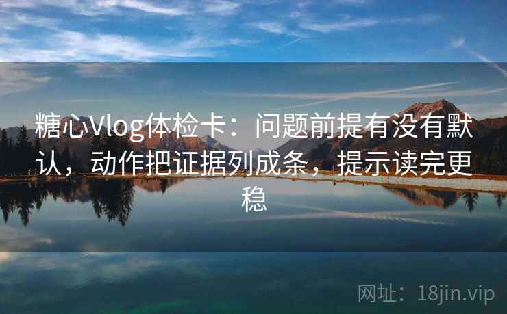 糖心Vlog体检卡：问题前提有没有默认，动作把证据列成条，提示读完更稳